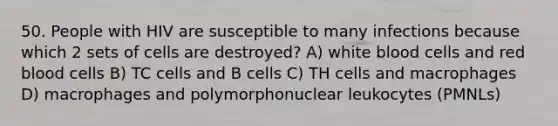 50. People with HIV are susceptible to many infections because which 2 sets of cells are destroyed? A) white blood cells and red blood cells B) TC cells and B cells C) TH cells and macrophages D) macrophages and polymorphonuclear leukocytes (PMNLs)