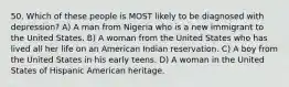 50. Which of these people is MOST likely to be diagnosed with depression? A) A man from Nigeria who is a new immigrant to the United States. B) A woman from the United States who has lived all her life on an American Indian reservation. C) A boy from the United States in his early teens. D) A woman in the United States of Hispanic American heritage.