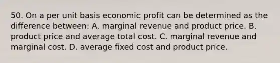 50. On a per unit basis economic profit can be determined as the difference between: A. marginal revenue and product price. B. product price and average total cost. C. marginal revenue and marginal cost. D. average fixed cost and product price.