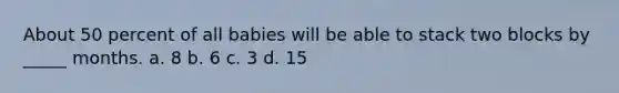 About 50 percent of all babies will be able to stack two blocks by _____ months. a. 8 b. 6 c. 3 d. 15
