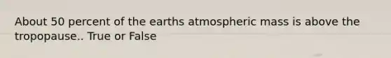 About 50 percent of the earths atmospheric mass is above the tropopause.. True or False