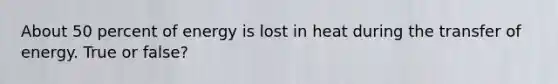 About 50 percent of energy is lost in heat during the transfer of energy. True or false?
