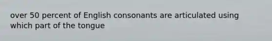 over 50 percent of English consonants are articulated using which part of the tongue