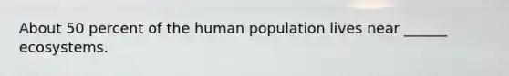 About 50 percent of the human population lives near ______ ecosystems.