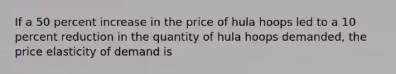 If a 50 percent increase in the price of hula hoops led to a 10 percent reduction in the quantity of hula hoops demanded, the price elasticity of demand is