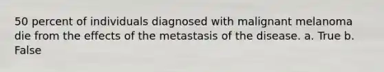 50 percent of individuals diagnosed with malignant melanoma die from the effects of the metastasis of the disease. a. True b. False