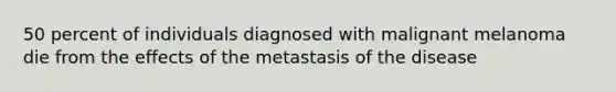 50 percent of individuals diagnosed with malignant melanoma die from the effects of the metastasis of the disease