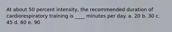 At about 50 percent intensity, the recommended duration of cardiorespiratory training is ____ minutes per day.​ a. 20 b. 30​ c. 45​ d. 60​ e. 90​