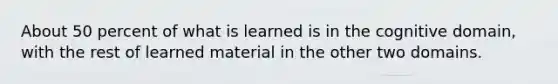 About 50 percent of what is learned is in the cognitive domain, with the rest of learned material in the other two domains.