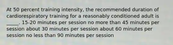 At 50 percent training intensity, the recommended duration of cardiorespiratory training for a reasonably conditioned adult is _____. 15-20 minutes per session no more than 45 minutes per session about 30 minutes per session about 60 minutes per session no less than 90 minutes per session