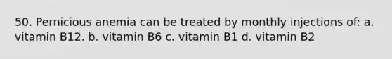 50. Pernicious anemia can be treated by monthly injections of: a. vitamin B12. b. vitamin B6 c. vitamin B1 d. vitamin B2