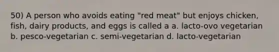 50) A person who avoids eating "red meat" but enjoys chicken, fish, dairy products, and eggs is called a a. lacto-ovo vegetarian b. pesco-vegetarian c. semi-vegetarian d. lacto-vegetarian