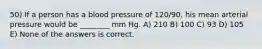 50) If a person has a blood pressure of 120/90, his mean arterial pressure would be ________ mm Hg. A) 210 B) 100 C) 93 D) 105 E) None of the answers is correct.