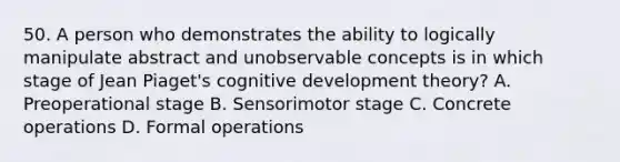 50. A person who demonstrates the ability to logically manipulate abstract and unobservable concepts is in which stage of Jean Piaget's cognitive development theory? A. Preoperational stage B. Sensorimotor stage C. Concrete operations D. Formal operations