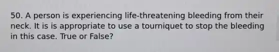 50. A person is experiencing life-threatening bleeding from their neck. It is is appropriate to use a tourniquet to stop the bleeding in this case. True or False?