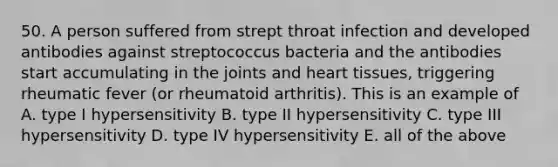 50. A person suffered from strept throat infection and developed antibodies against streptococcus bacteria and the antibodies start accumulating in the joints and heart tissues, triggering rheumatic fever (or rheumatoid arthritis). This is an example of A. type I hypersensitivity B. type II hypersensitivity C. type III hypersensitivity D. type IV hypersensitivity E. all of the above