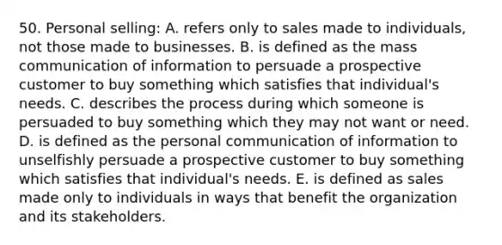 50. Personal selling: A. refers only to sales made to individuals, not those made to businesses. B. is defined as the mass communication of information to persuade a prospective customer to buy something which satisfies that individual's needs. C. describes the process during which someone is persuaded to buy something which they may not want or need. D. is defined as the personal communication of information to unselfishly persuade a prospective customer to buy something which satisfies that individual's needs. E. is defined as sales made only to individuals in ways that benefit the organization and its stakeholders.