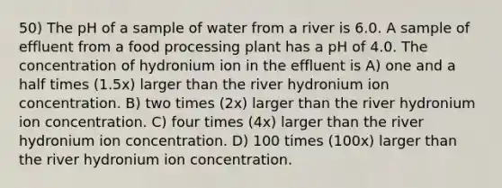 50) The pH of a sample of water from a river is 6.0. A sample of effluent from a food processing plant has a pH of 4.0. The concentration of hydronium ion in the effluent is A) one and a half times (1.5x) larger than the river hydronium ion concentration. B) two times (2x) larger than the river hydronium ion concentration. C) four times (4x) larger than the river hydronium ion concentration. D) 100 times (100x) larger than the river hydronium ion concentration.