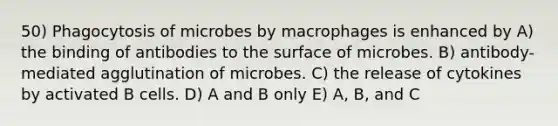 50) Phagocytosis of microbes by macrophages is enhanced by A) the binding of antibodies to the surface of microbes. B) antibody-mediated agglutination of microbes. C) the release of cytokines by activated B cells. D) A and B only E) A, B, and C