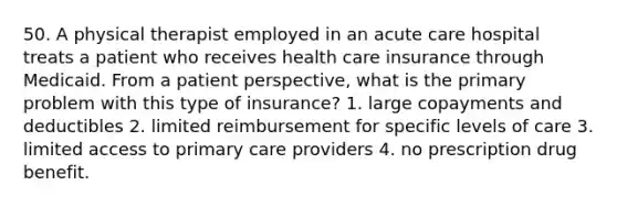 50. A physical therapist employed in an acute care hospital treats a patient who receives health care insurance through Medicaid. From a patient perspective, what is the primary problem with this type of insurance? 1. large copayments and deductibles 2. limited reimbursement for specific levels of care 3. limited access to primary care providers 4. no prescription drug benefit.