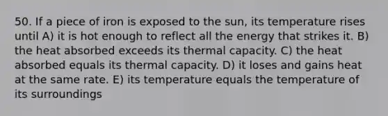 50. If a piece of iron is exposed to the sun, its temperature rises until A) it is hot enough to reflect all the energy that strikes it. B) the heat absorbed exceeds its thermal capacity. C) the heat absorbed equals its thermal capacity. D) it loses and gains heat at the same rate. E) its temperature equals the temperature of its surroundings