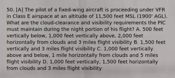 50. [A] The pilot of a fixed-wing aircraft is proceeding under VFR in Class E airspace at an altitude of 11,500 feet MSL (1900' AGL). What are the cloud-clearance and visibility requirements the PIC must maintain during the night portion of his flight? A. 500 feet vertically below, 1,000 feet vertically above, 2,000 feet horizontally from clouds and 3 miles flight visibility B. 1,500 feet vertically and 3 miles flight visibility C. 1,000 feet vertically above and below, 1 mile horizontally from clouds and 5 miles flight visibility D. 1,000 feet vertically, 1,500 feet horizontally from clouds and 3 miles flight visibility