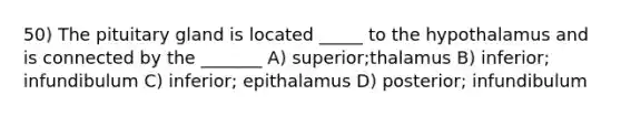 50) The pituitary gland is located _____ to the hypothalamus and is connected by the _______ A) superior;thalamus B) inferior; infundibulum C) inferior; epithalamus D) posterior; infundibulum