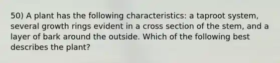 50) A plant has the following characteristics: a taproot system, several growth rings evident in a cross section of the stem, and a layer of bark around the outside. Which of the following best describes the plant?