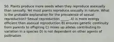 50. Plants produce more seeds when they reproduce asexually than sexually. Yet most plants reproduce sexually in nature. What is the probable explanation for the prevalence of sexual reproduction? Sexual reproduction _____. A) is more energy efficient than asexual reproduction B) ensures genetic continuity from parents to offspring C) mixes up alleles contributing to variation in a species D) is not dependent on other agents of pollination