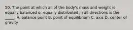 50. The point at which all of the body's mass and weight is equally balanced or equally distributed in all directions is the _____. A. balance point B. point of equilibrium C. axis D. center of gravity