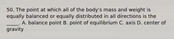 50. The point at which all of the body's mass and weight is equally balanced or equally distributed in all directions is the _____. A. balance point B. point of equilibrium C. axis D. center of gravity