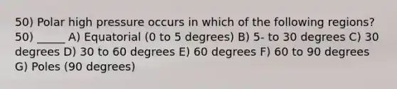 50) Polar high pressure occurs in which of the following regions?50) _____ A) Equatorial (0 to 5 degrees) B) 5- to 30 degrees C) 30 degrees D) 30 to 60 degrees E) 60 degrees F) 60 to 90 degrees G) Poles (90 degrees)