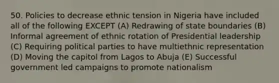 50. Policies to decrease ethnic tension in Nigeria have included all of the following EXCEPT (A) Redrawing of state boundaries (B) Informal agreement of ethnic rotation of Presidential leadership (C) Requiring political parties to have multiethnic representation (D) Moving the capitol from Lagos to Abuja (E) Successful government led campaigns to promote nationalism