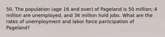 50. The population (age 16 and over) of Pageland is 50 million; 4 million are unemployed, and 36 million hold jobs. What are the rates of unemployment and labor force participation of Pageland?