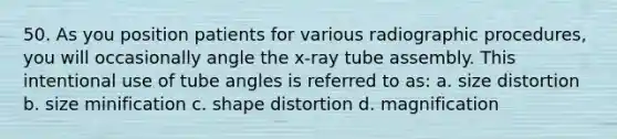 50. As you position patients for various radiographic procedures, you will occasionally angle the x-ray tube assembly. This intentional use of tube angles is referred to as: a. size distortion b. size minification c. shape distortion d. magnification