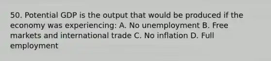 50. Potential GDP is the output that would be produced if the economy was experiencing: A. No unemployment B. Free markets and international trade C. No inflation D. Full employment