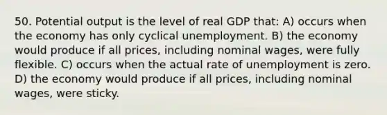 50. Potential output is the level of real GDP that: A) occurs when the economy has only cyclical unemployment. B) the economy would produce if all prices, including nominal wages, were fully flexible. C) occurs when the actual rate of unemployment is zero. D) the economy would produce if all prices, including nominal wages, were sticky.