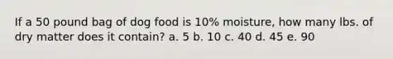 If a 50 pound bag of dog food is 10% moisture, how many lbs. of dry matter does it contain? a. 5 b. 10 c. 40 d. 45 e. 90