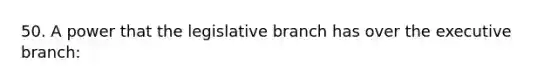 50. A power that the legislative branch has over the executive branch: