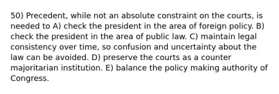 50) Precedent, while not an absolute constraint on the courts, is needed to A) check the president in the area of foreign policy. B) check the president in the area of public law. C) maintain legal consistency over time, so confusion and uncertainty about the law can be avoided. D) preserve the courts as a counter majoritarian institution. E) balance the policy making authority of Congress.