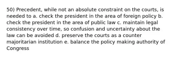 50) Precedent, while not an absolute constraint on the courts, is needed to a. check the president in the area of foreign policy b. check the president in the area of public law c. maintain legal consistency over time, so confusion and uncertainty about the law can be avoided d. preserve the courts as a counter majoritarian institution e. balance the policy making authority of Congress