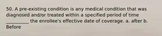 50. A pre-existing condition is any medical condition that was diagnosed and/or treated within a specified period of time __________ the enrollee's effective date of coverage. a. after b. Before