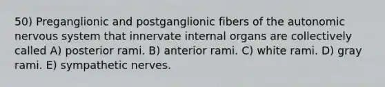 50) Preganglionic and postganglionic fibers of the autonomic nervous system that innervate internal organs are collectively called A) posterior rami. B) anterior rami. C) white rami. D) gray rami. E) sympathetic nerves.