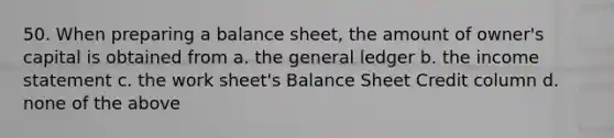 50. When preparing a balance sheet, the amount of owner's capital is obtained from a. the general ledger b. the income statement c. the work sheet's Balance Sheet Credit column d. none of the above