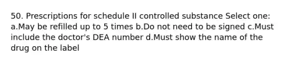 50. Prescriptions for schedule II controlled substance Select one: a.May be refilled up to 5 times b.Do not need to be signed c.Must include the doctor's DEA number d.Must show the name of the drug on the label