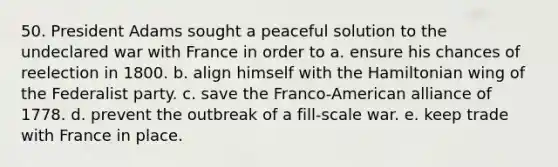 50. President Adams sought a peaceful solution to the undeclared war with France in order to a. ensure his chances of reelection in 1800. b. align himself with the Hamiltonian wing of the Federalist party. c. save the Franco-American alliance of 1778. d. prevent the outbreak of a fill-scale war. e. keep trade with France in place.