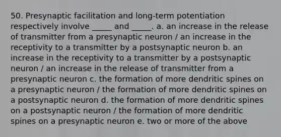 50. Presynaptic facilitation and long-term potentiation respectively involve _____ and _____. a. an increase in the release of transmitter from a presynaptic neuron / an increase in the receptivity to a transmitter by a postsynaptic neuron b. an increase in the receptivity to a transmitter by a postsynaptic neuron / an increase in the release of transmitter from a presynaptic neuron c. the formation of more dendritic spines on a presynaptic neuron / the formation of more dendritic spines on a postsynaptic neuron d. the formation of more dendritic spines on a postsynaptic neuron / the formation of more dendritic spines on a presynaptic neuron e. two or more of the above