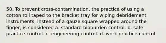 50. To prevent cross-contamination, the practice of using a cotton roll taped to the bracket tray for wiping debridement instruments, instead of a gauze square wrapped around the finger, is considered a. standard bioburden control. b. safe practice control. c. engineering control. d. work practice control.