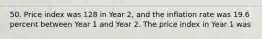 50. Price index was 128 in Year 2, and the inflation rate was 19.6 percent between Year 1 and Year 2. The price index in Year 1 was