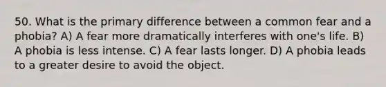 50. What is the primary difference between a common fear and a phobia? A) A fear more dramatically interferes with one's life. B) A phobia is less intense. C) A fear lasts longer. D) A phobia leads to a greater desire to avoid the object.